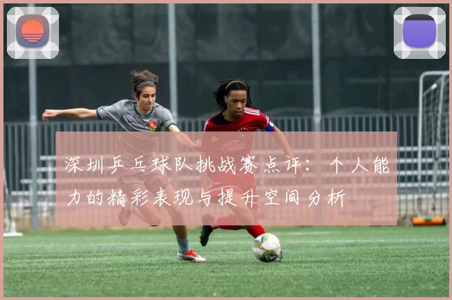 深圳乒乓球队挑战赛点评：个人能力的精彩表现与提升空间分析