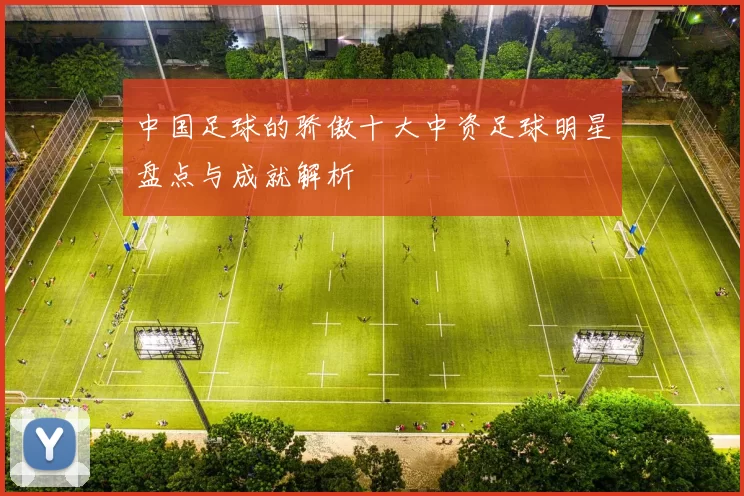 中国足球的骄傲十大中资足球明星盘点与成就解析