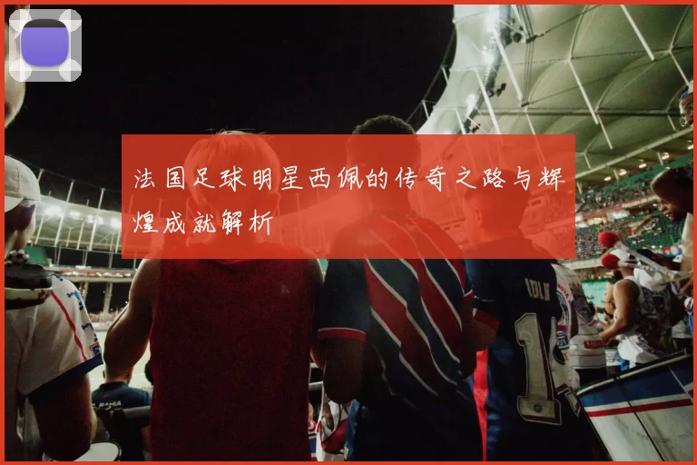 法国足球明星西佩的传奇之路与辉煌成就解析