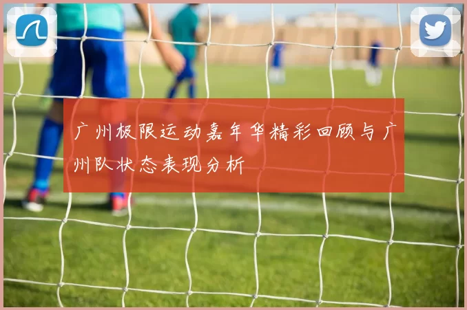 广州极限运动嘉年华精彩回顾与广州队状态表现分析