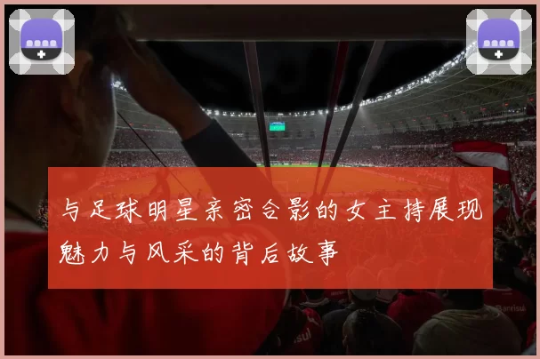与足球明星亲密合影的女主持展现魅力与风采的背后故事