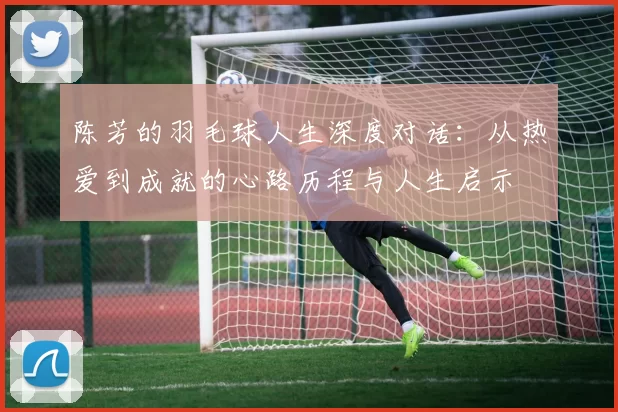 陈芳的羽毛球人生深度对话：从热爱到成就的心路历程与人生启示