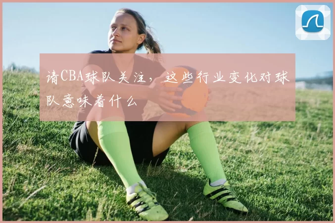 请CBA球队关注，这些行业变化对球队意味着什么