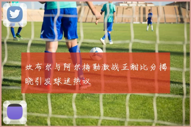坎布尔与阿尔梅勒激战正酣比分揭晓引发球迷热议