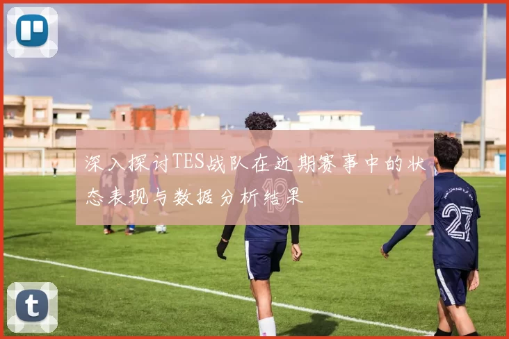 深入探讨TES战队在近期赛事中的状态表现与数据分析结果