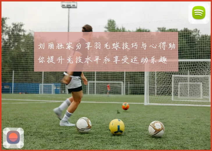 刘丽独家分享羽毛球技巧与心得助你提升竞技水平和享受运动乐趣