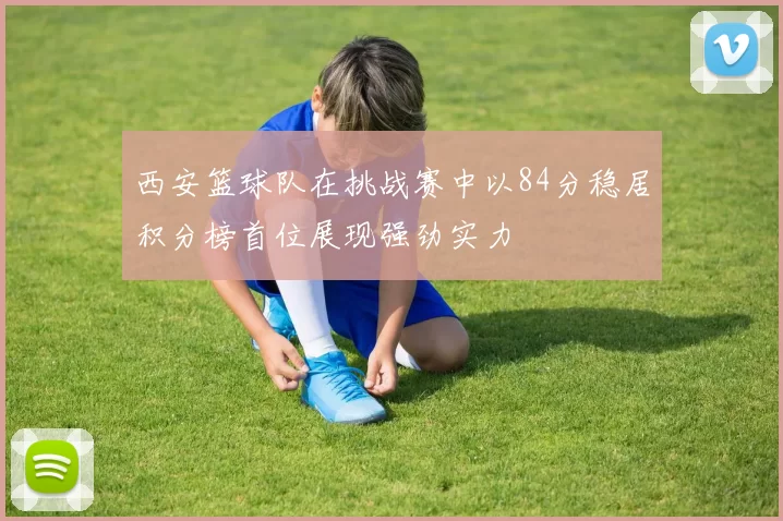 西安篮球队在挑战赛中以84分稳居积分榜首位展现强劲实力
