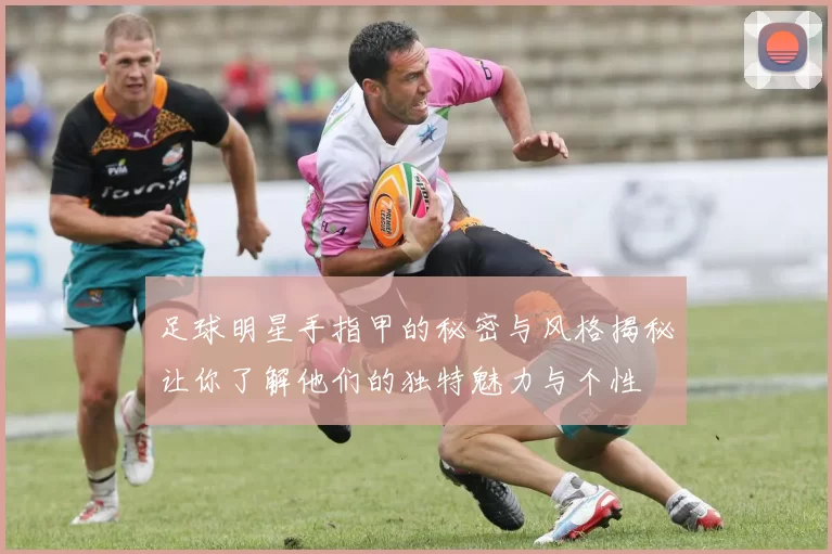 足球明星手指甲的秘密与风格揭秘让你了解他们的独特魅力与个性