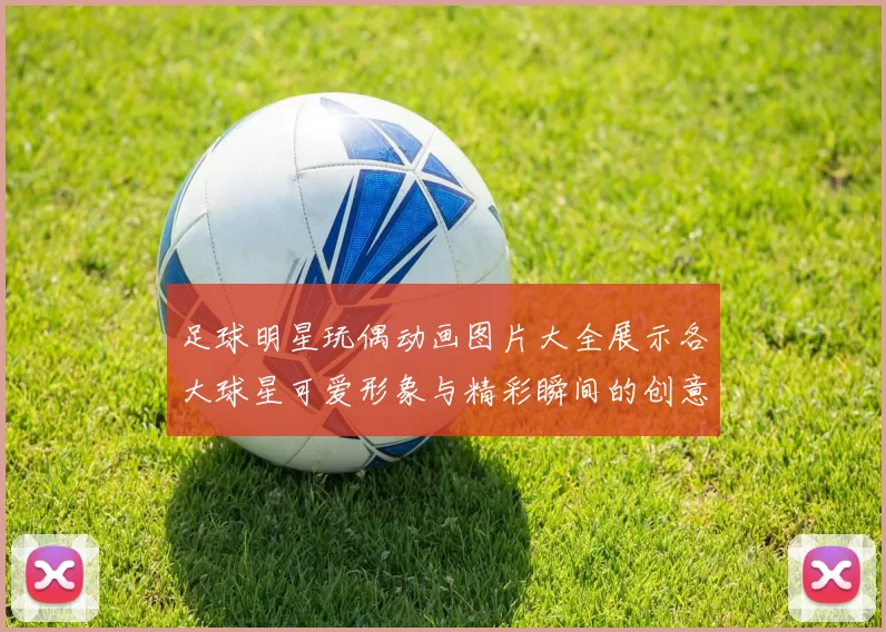 足球明星玩偶动画图片大全展示各大球星可爱形象与精彩瞬间的创意合集