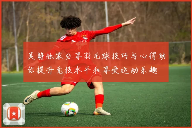 吴静独家分享羽毛球技巧与心得助你提升竞技水平和享受运动乐趣