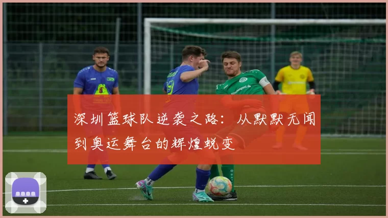 深圳篮球队逆袭之路：从默默无闻到奥运舞台的辉煌蜕变