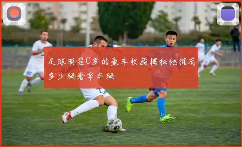 足球明星C罗的豪车收藏揭秘他拥有多少辆奢华车辆
