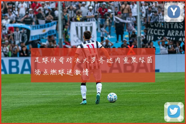 足球传奇对决大罗齐达内重聚绿茵场点燃球迷激情