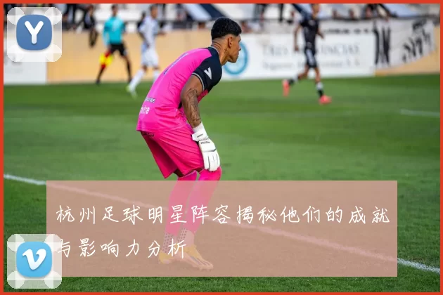杭州足球明星阵容揭秘他们的成就与影响力分析