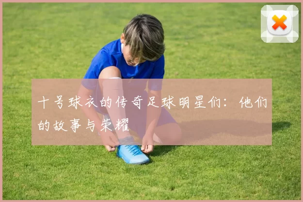 十号球衣的传奇足球明星们：他们的故事与荣耀