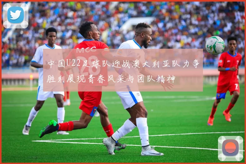 中国U22足球队迎战澳大利亚队力争胜利展现青春风采与团队精神