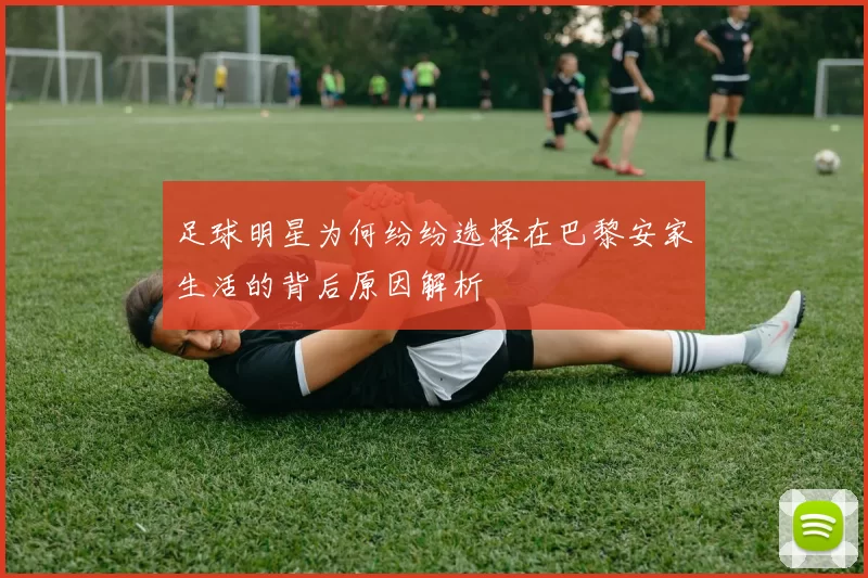 足球明星为何纷纷选择在巴黎安家生活的背后原因解析