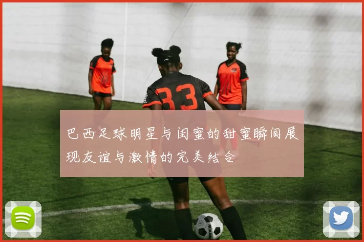 巴西足球明星与闺蜜的甜蜜瞬间展现友谊与激情的完美结合