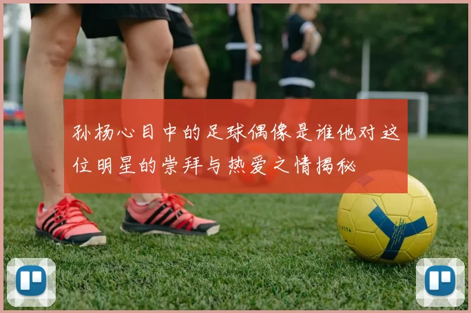 孙杨心目中的足球偶像是谁他对这位明星的崇拜与热爱之情揭秘