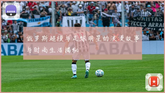 俄罗斯超模与足球明星的浪漫故事与时尚生活揭秘
