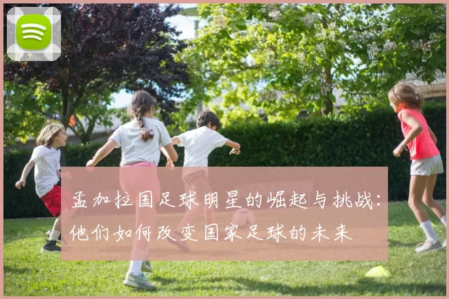孟加拉国足球明星的崛起与挑战：他们如何改变国家足球的未来