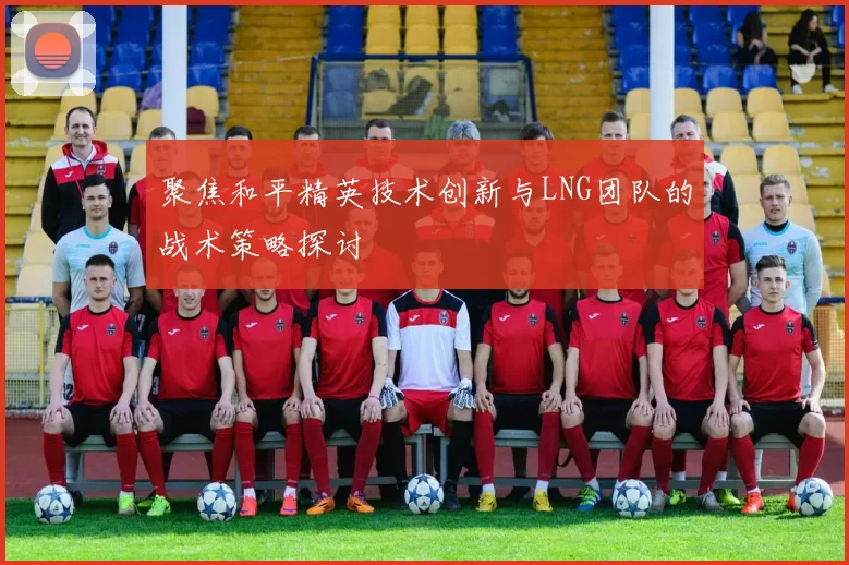聚焦和平精英技术创新与LNG团队的战术策略探讨