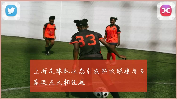 上海足球队状态引发热议球迷与专家观点大相径庭