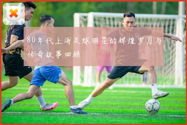 80年代上海足球明星的辉煌岁月与传奇故事回顾
