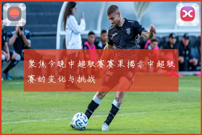 聚焦今晚中超联赛赛果揭示中超联赛的变化与挑战