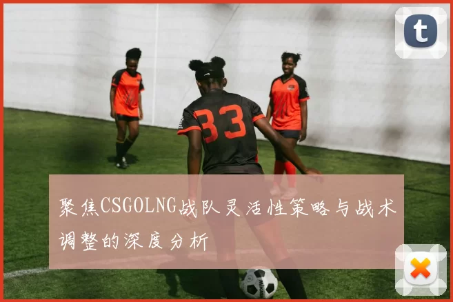 聚焦CSGOLNG战队灵活性策略与战术调整的深度分析