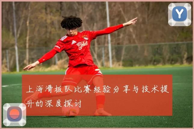 上海滑板队比赛经验分享与技术提升的深度探讨