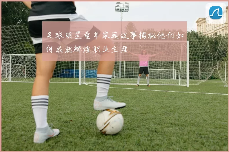 足球明星童年家庭故事揭秘他们如何成就辉煌职业生涯