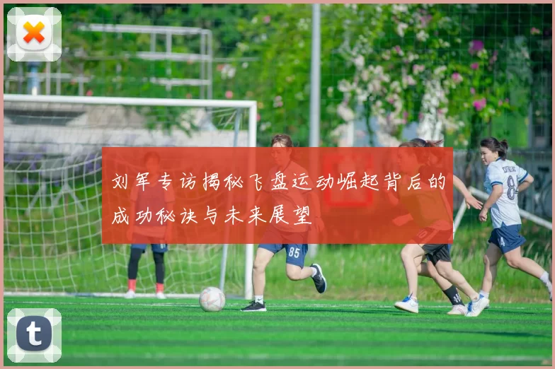 刘军专访揭秘飞盘运动崛起背后的成功秘诀与未来展望
