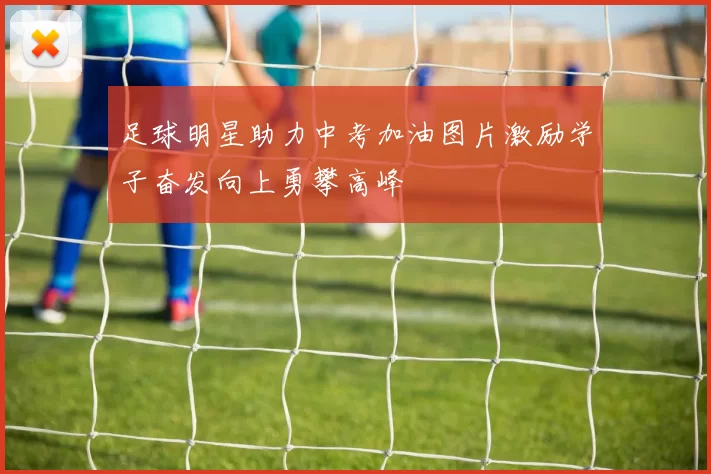 足球明星助力中考加油图片激励学子奋发向上勇攀高峰