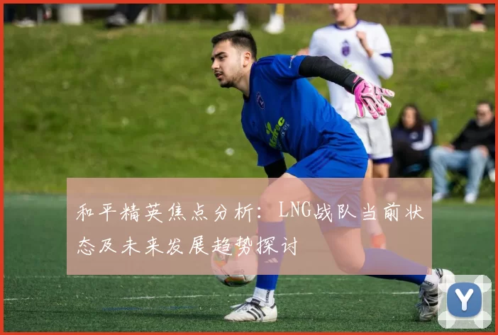 和平精英焦点分析：LNG战队当前状态及未来发展趋势探讨