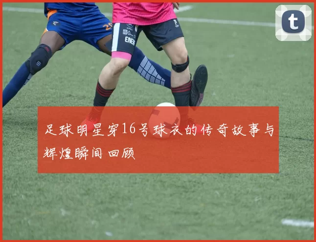 足球明星穿16号球衣的传奇故事与辉煌瞬间回顾