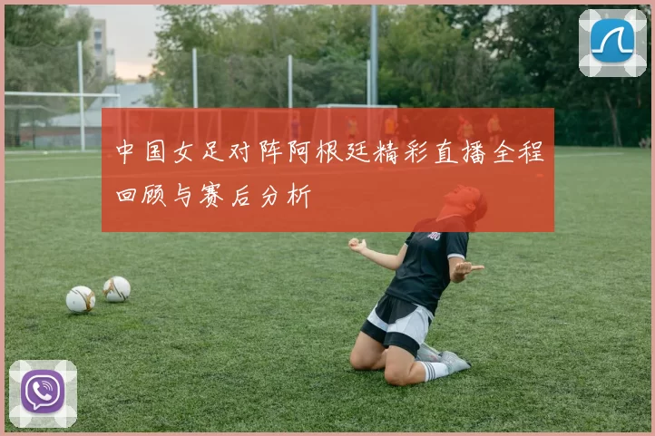 中国女足对阵阿根廷精彩直播全程回顾与赛后分析