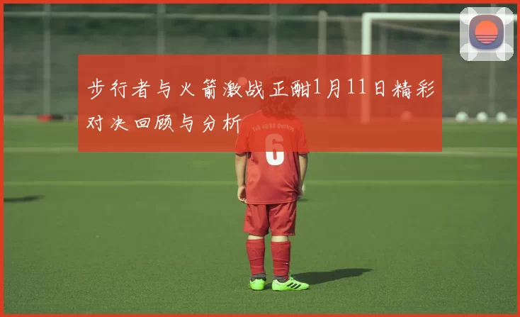 步行者与火箭激战正酣1月11日精彩对决回顾与分析