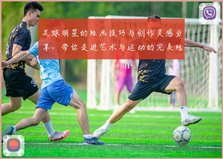 足球明星的绘画技巧与创作灵感分享，带你走进艺术与运动的完美结合