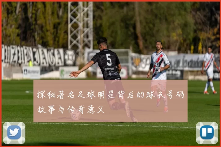 探秘著名足球明星背后的球衣号码故事与传奇意义