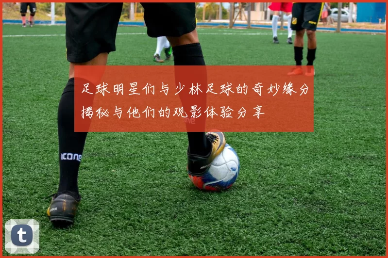 足球明星们与少林足球的奇妙缘分揭秘与他们的观影体验分享