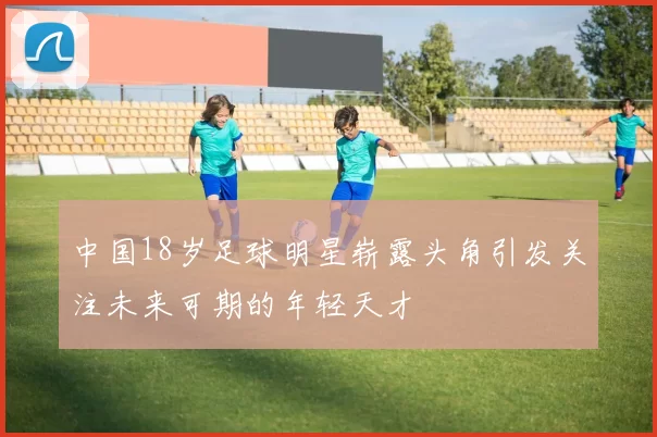 中国18岁足球明星崭露头角引发关注未来可期的年轻天才
