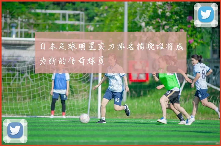 日本足球明星实力排名揭晓谁将成为新的传奇球员