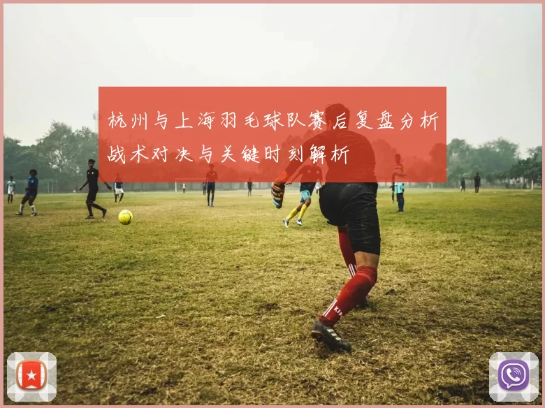 杭州与上海羽毛球队赛后复盘分析战术对决与关键时刻解析