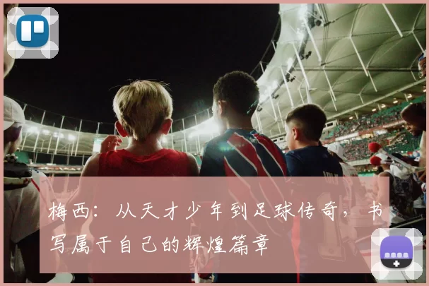 梅西：从天才少年到足球传奇，书写属于自己的辉煌篇章