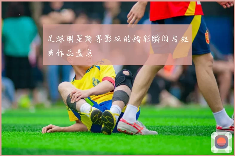 足球明星跨界影坛的精彩瞬间与经典作品盘点