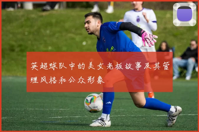 英超球队中的美女老板故事及其管理风格和公众形象