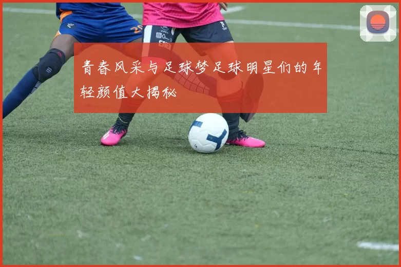 青春风采与足球梦足球明星们的年轻颜值大揭秘