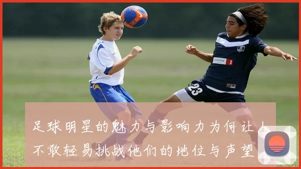 足球明星的魅力与影响力为何让人不敢轻易挑战他们的地位与声望