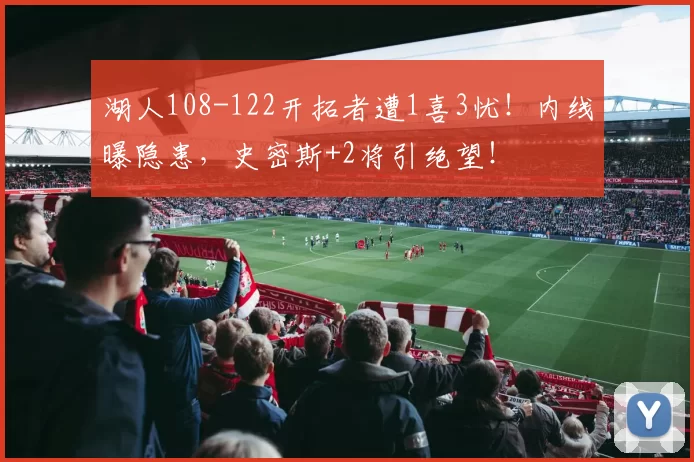 湖人108-122开拓者遭1喜3忧！内线曝隐患，史密斯+2将引绝望！